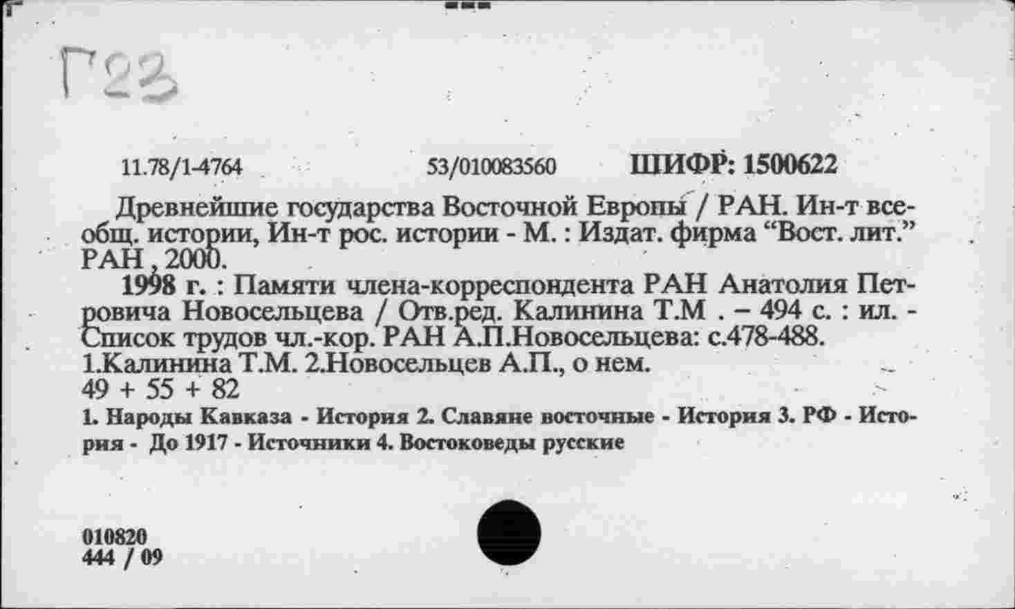 ﻿11.78/1-4764	53/010083560 ШИФР: 1500622
Древнейшие государства Восточной Европы / РАН. Ин-т всеобщ. истории, Ин-т рос. истории - М. : Издат. фирма “Вост, лит.” 19^8 г. : Памяти члена-корреспондента РАН Анатолия Петровича Новосельцева / Отв.ред. Калинина Т.М . - 494 с. : ил. -Список трудов чл.-кор. РАН А.П.Новосельцева: с.478-488. І.Калинина Т.М. 2.Новосельцев А.П., о нем.
49 + 55 + 82
1. Народы Кавказа - История 2. Славяне восточные - История 3. РФ - История - До 1917 - Источники 4. Востоковеды русские
010820
444 /09